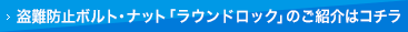 盗難防止ボルト・ナット「ラウンドロック」のご紹介はコチラ